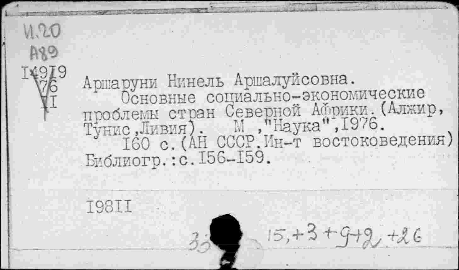 ﻿№ №19
Аршаруни Нинель Аршалуйсовна.
Основные социально-экономические проблемы стран Северной Африки.(Алжир, Тунис,Ливия).	*■’ » Наука ,1976.
160 с.(АН СССР.Ин-т востоковедения) Библиогр.:с.156-159.
19811
■ ПгТ/.-Ш